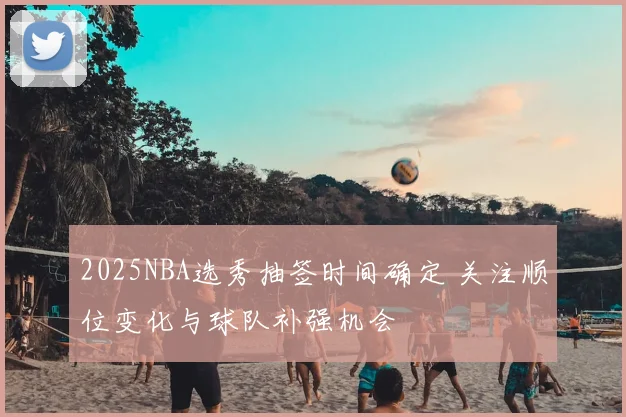 2025NBA选秀抽签时间确定 关注顺位变化与球队补强机会