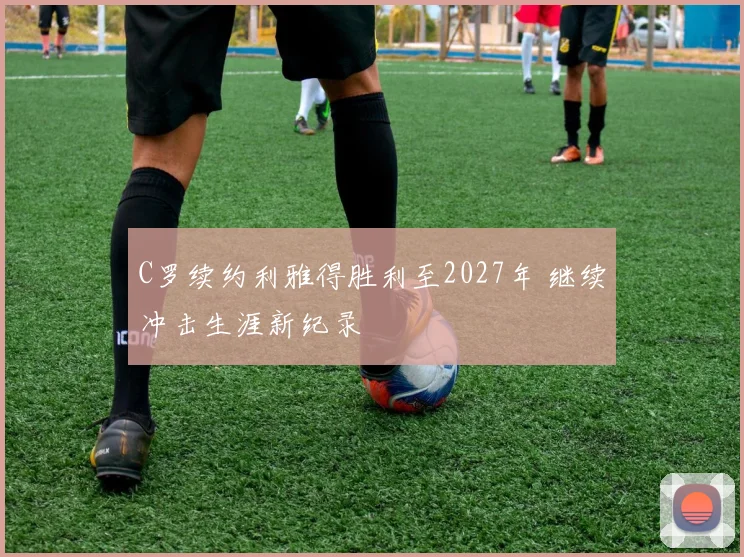 C罗续约利雅得胜利至2027年 继续冲击生涯新纪录