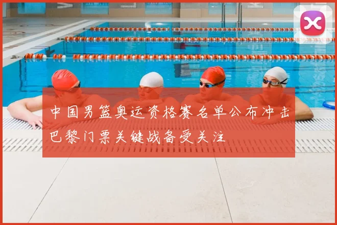 中国男篮奥运资格赛名单公布冲击巴黎门票关键战备受关注