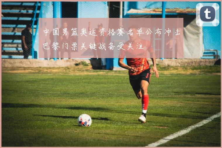 中国男篮奥运资格赛名单公布冲击巴黎门票关键战备受关注