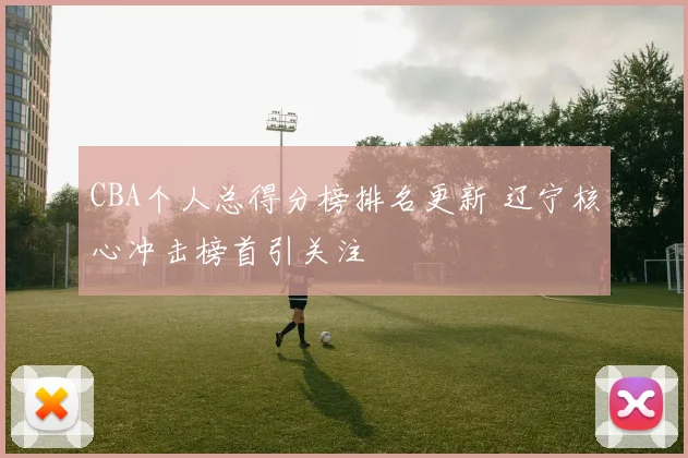 CBA个人总得分榜排名更新 辽宁核心冲击榜首引关注