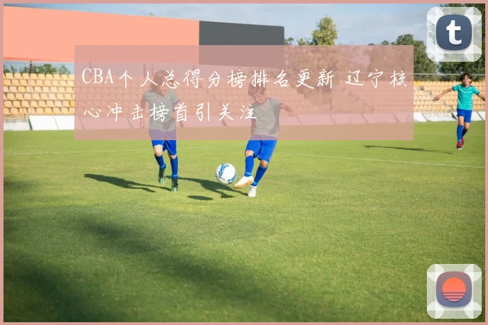 CBA个人总得分榜排名更新 辽宁核心冲击榜首引关注