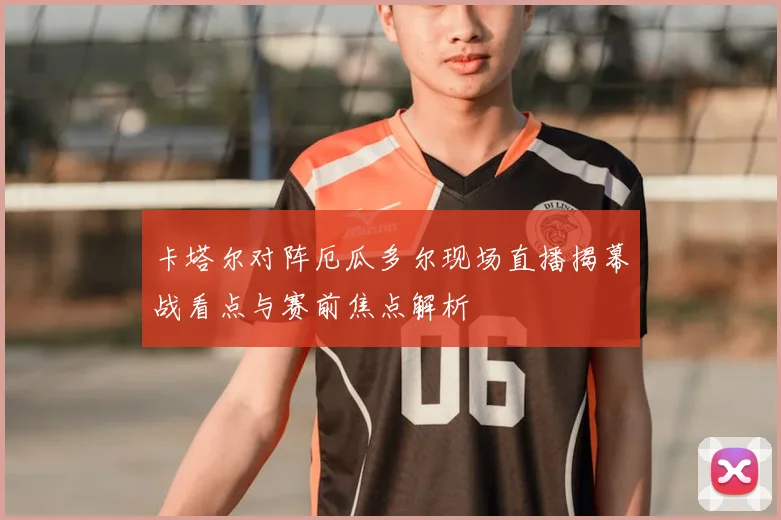 卡塔尔对阵厄瓜多尔现场直播揭幕战看点与赛前焦点解析
