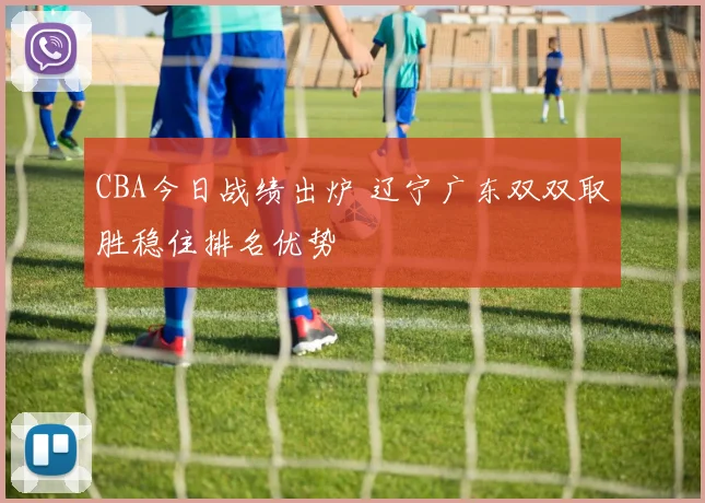 CBA今日战绩出炉 辽宁广东双双取胜稳住排名优势
