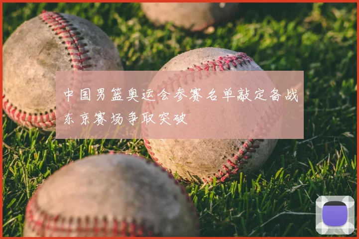 中国男篮奥运会参赛名单敲定备战东京赛场争取突破