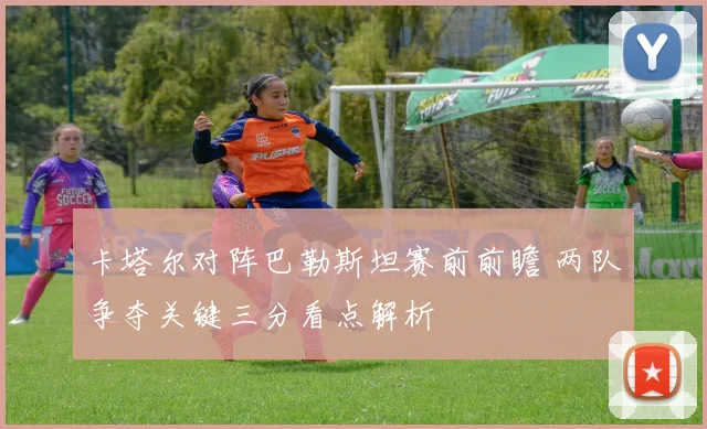 卡塔尔对阵巴勒斯坦赛前前瞻 两队争夺关键三分看点解析