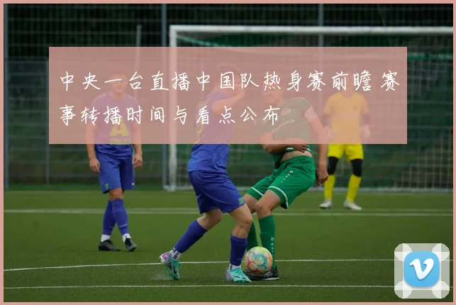 中央一台直播中国队热身赛前瞻 赛事转播时间与看点公布
