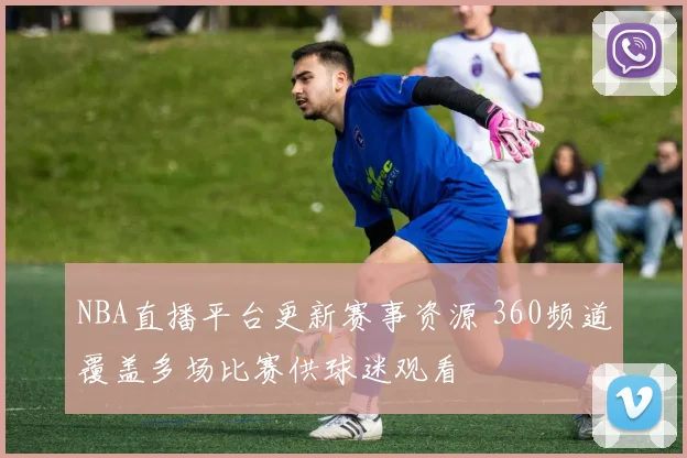 NBA直播平台更新赛事资源 360频道覆盖多场比赛供球迷观看