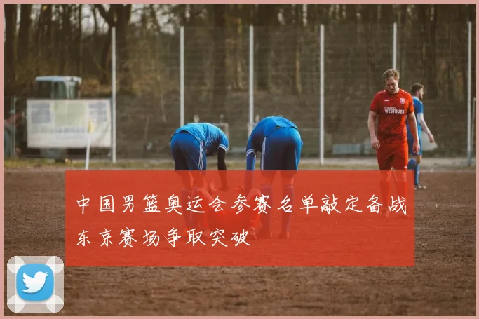 中国男篮奥运会参赛名单敲定备战东京赛场争取突破
