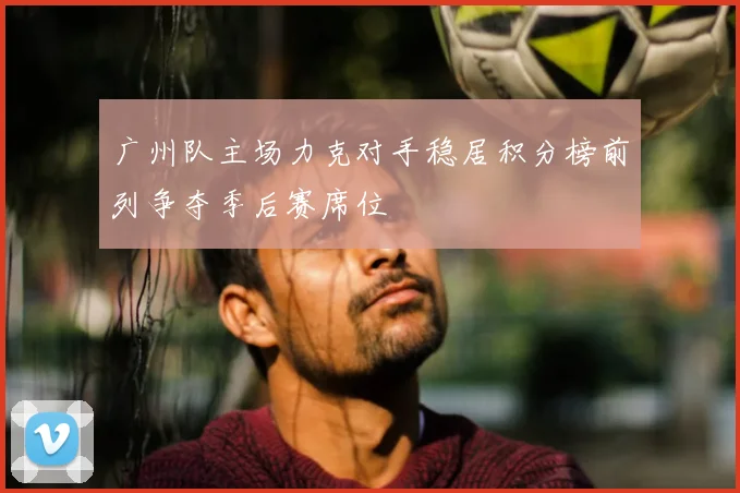 广州队主场力克对手稳居积分榜前列争夺季后赛席位