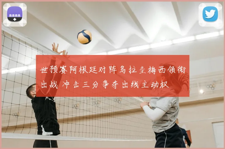 世预赛阿根廷对阵乌拉圭梅西领衔出战 冲击三分争夺出线主动权