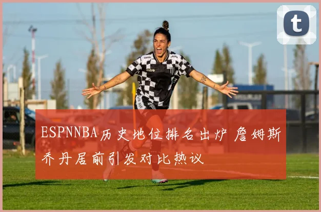 ESPNNBA历史地位排名出炉 詹姆斯乔丹居前引发对比热议