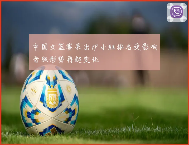 中国女篮赛果出炉小组排名受影响晋级形势再起变化