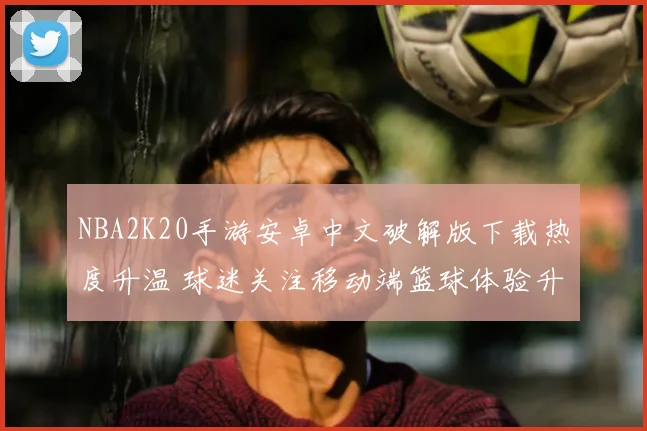 NBA2K20手游安卓中文破解版下载热度升温 球迷关注移动端篮球体验升级