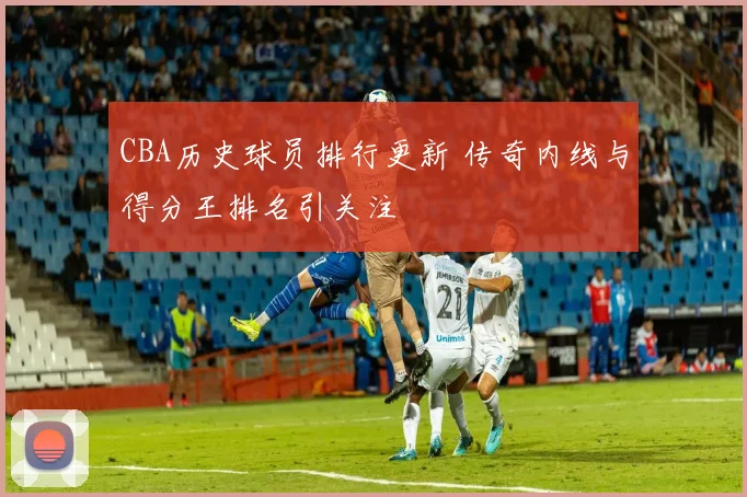 CBA历史球员排行更新 传奇内线与得分王排名引关注