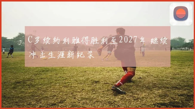 C罗续约利雅得胜利至2027年 继续冲击生涯新纪录
